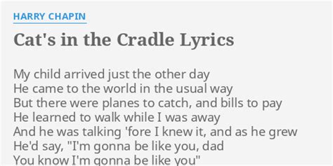 My child arrived just the other day He came to the world in the usual way But there were planes to catch and bills to pay He learned to walk while I was away And he was talkin' 'fore I knew it, and as he grew He'd say "I'm gonna be like you dad You know I'm gonna be like you" And the cat's in the cradle and the silver spoon Little boy blue and ...